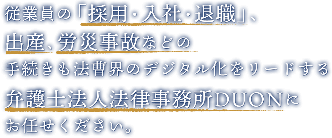 従業員の「採用・入社・退職」、出産、労災事故などの手続きも法曹界のデジタル化をリードする弁護士法人法律事務所DUONに お任せください。